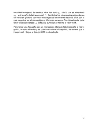12
utilizando un objetivo de distancia focal más corta con lo cual se incrementa
y el tamaño de la imagen real . Casi todos los microscopios ópticos tienen
un “revólver” giratorio con tres o más objetivos de diferente distancia focal, con lo
cual es posible ver el mismo objeto a diferentes aumentos. También el ocular debe
tener una distancia focal corta para aumentar al máximo el valor de .
Para tomar una fotografía con un microscopio (llamada fotomicrografía o micro-
grafía), se quita el ocular y se coloca una cámara fotográﬁca, de manera que la
imagen real llegue al detector CCD o a la película.
 