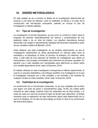 13
IV. DISEÑO METODOLOGICO
En este acápite se da a conocer el diseño de la investigación determinado de
acuerdo a una serie de factores, como la viabilidad, el tiempo y el costo de la
construcción del microscopio compuesto, además se incluye el tipo de
investigación y método utilizado.
4.1 Tipo de investigación
La investigación es de tipo descriptivo, ya que como su nombre lo indica, tiene el
propósito de describir sistemáticamente los hechos y características de una
población dada o de un área de interés. Los estudios descriptivos buscan
desarrollar una imagen o representación fidedigna del fenómeno estudiado a partir
de sus variables (Valdivia & Blandón, 2014)
Cabe destacar que esta investigación es de carácter experimental, ya que la
investigación experimental se utiliza generalmente en ciencias tales como la
sociología y la psicología, la física, la química, la biología y la medicina, entre
otras, y esta trata de una colección de diseños de investigación que utilizan la
manipulación y las pruebas controladas para entender los procesos causales. En
general, una o más variables son manipuladas para determinar su efecto sobre
una variable dependiente (Acal, chab, & Guerrero, 2012)
El método utilizado en esta investigación corresponde al método experimental, el
cual es un proceso sistemático y de enfoque científico a la investigación en la que
el investigador manipula una o más variables, y los controles y las medidas de
cualquier cambio en otras variables. (Acal, chab, & Guerrero, 2012)
4.2 Viabilidad de la investigación
La construcción de un microscopio compuesto, no es muy compleja solo se tiene
que seguir una serie de pasos y procedimientos (pág. 14-20), los cuales están
incluidos en este trabajo, además todos los materiales son de fácil acceso, y el
costo de cada uno varía de acuerdo al lugar de donde sean adquiridos, el tiempo
requerido para la realización de este instrumento óptico está determinado por lo
que se le dedique. En el caso de este trabajo se tardó un mes en la construcción
del instrumento óptico.
 