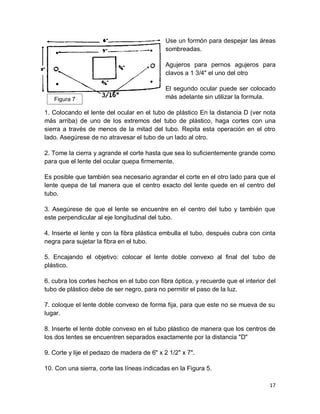 17
Use un formón para despejar las áreas
sombreadas.
Agujeros para pernos agujeros para
clavos a 1 3/4" el uno del otro
El segundo ocular puede ser colocado
más adelante sin utilizar la formula.
1. Colocando el lente del ocular en el tubo de plástico En la distancia D (ver nota
más arriba) de uno de los extremos del tubo de plástico, haga cortes con una
sierra a través de menos de la mitad del tubo. Repita esta operación en el otro
lado. Asegúrese de no atravesar el tubo de un lado al otro.
2. Tome la cierra y agrande el corte hasta que sea lo suficientemente grande como
para que el lente del ocular quepa firmemente.
Es posible que también sea necesario agrandar el corte en el otro lado para que el
lente quepa de tal manera que el centro exacto del lente quede en el centro del
tubo.
3. Asegúrese de que el lente se encuentre en el centro del tubo y también que
este perpendicular al eje longitudinal del tubo.
4. Inserte el lente y con la fibra plástica embulla el tubo, después cubra con cinta
negra para sujetar la fibra en el tubo.
5. Encajando el objetivo: colocar el lente doble convexo al final del tubo de
plástico.
6. cubra los cortes hechos en el tubo con fibra óptica, y recuerde que el interior del
tubo de plástico debe de ser negro, para no permitir el paso de la luz.
7. coloque el lente doble convexo de forma fija, para que este no se mueva de su
lugar.
8. Inserte el lente doble convexo en el tubo plástico de manera que los centros de
los dos lentes se encuentren separados exactamente por la distancia "D"
9. Corte y lije el pedazo de madera de 6" x 2 1/2" x 7".
10. Con una sierra, corte las líneas indicadas en la Figura 5.
Figura 7
 