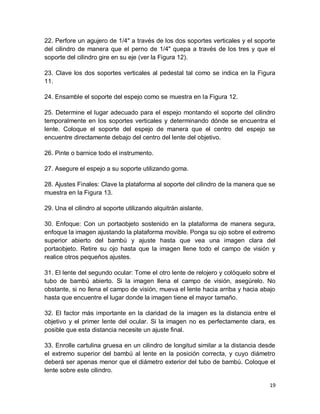 19
22. Perfore un agujero de 1/4" a través de los dos soportes verticales y el soporte
del cilindro de manera que el perno de 1/4" quepa a través de los tres y que el
soporte del cilindro gire en su eje (ver la Figura 12).
23. Clave los dos soportes verticales al pedestal tal como se indica en la Figura
11.
24. Ensamble el soporte del espejo como se muestra en la Figura 12.
25. Determine el lugar adecuado para el espejo montando el soporte del cilindro
temporalmente en los soportes verticales y determinando dónde se encuentra el
lente. Coloque el soporte del espejo de manera que el centro del espejo se
encuentre directamente debajo del centro del lente del objetivo.
26. Pinte o barnice todo el instrumento.
27. Asegure el espejo a su soporte utilizando goma.
28. Ajustes Finales: Clave la plataforma al soporte del cilindro de la manera que se
muestra en la Figura 13.
29. Una el cilindro al soporte utilizando alquitrán aislante.
30. Enfoque: Con un portaobjeto sostenido en la plataforma de manera segura,
enfoque la imagen ajustando la plataforma movible. Ponga su ojo sobre el extremo
superior abierto del bambú y ajuste hasta que vea una imagen clara del
portaobjeto. Retire su ojo hasta que la imagen llene todo el campo de visión y
realice otros pequeños ajustes.
31. El lente del segundo ocular: Tome el otro lente de relojero y colóquelo sobre el
tubo de bambú abierto. Si la imagen llena el campo de visión, asegúrelo. No
obstante, si no llena el campo de visión, mueva el lente hacia arriba y hacia abajo
hasta que encuentre el lugar donde la imagen tiene el mayor tamaño.
32. El factor más importante en la claridad de la imagen es la distancia entre el
objetivo y el primer lente del ocular. Si la imagen no es perfectamente clara, es
posible que esta distancia necesite un ajuste final.
33. Enrolle cartulina gruesa en un cilindro de longitud similar a la distancia desde
el extremo superior del bambú al lente en la posición correcta, y cuyo diámetro
deberá ser apenas menor que el diámetro exterior del tubo de bambú. Coloque el
lente sobre este cilindro.
 