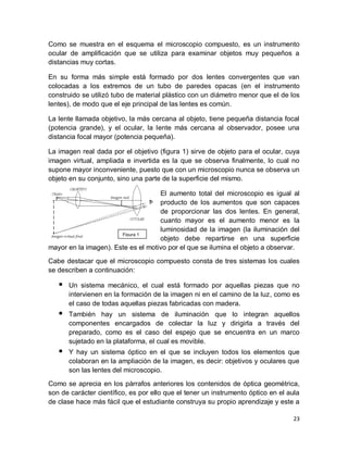 23
Como se muestra en el esquema el microscopio compuesto, es un instrumento
ocular de amplificación que se utiliza para examinar objetos muy pequeños a
distancias muy cortas.
En su forma más simple está formado por dos lentes convergentes que van
colocadas a los extremos de un tubo de paredes opacas (en el instrumento
construido se utilizó tubo de material plástico con un diámetro menor que el de los
lentes), de modo que el eje principal de las lentes es común.
La lente llamada objetivo, la más cercana al objeto, tiene pequeña distancia focal
(potencia grande), y el ocular, la lente más cercana al observador, posee una
distancia focal mayor (potencia pequeña).
La imagen real dada por el objetivo (figura 1) sirve de objeto para el ocular, cuya
imagen virtual, ampliada e invertida es la que se observa finalmente, lo cual no
supone mayor inconveniente, puesto que con un microscopio nunca se observa un
objeto en su conjunto, sino una parte de la superficie del mismo.
El aumento total del microscopio es igual al
producto de los aumentos que son capaces
de proporcionar las dos lentes. En general,
cuanto mayor es el aumento menor es la
luminosidad de la imagen (la iluminación del
objeto debe repartirse en una superficie
mayor en la imagen). Este es el motivo por el que se ilumina el objeto a observar.
Cabe destacar que el microscopio compuesto consta de tres sistemas los cuales
se describen a continuación:
 Un sistema mecánico, el cual está formado por aquellas piezas que no
intervienen en la formación de la imagen ni en el camino de la luz, como es
el caso de todas aquellas piezas fabricadas con madera.
 También hay un sistema de iluminación que lo integran aquellos
componentes encargados de colectar la luz y dirigirla a través del
preparado, como es el caso del espejo que se encuentra en un marco
sujetado en la plataforma, el cual es movible.
 Y hay un sistema óptico en el que se incluyen todos los elementos que
colaboran en la ampliación de la imagen, es decir: objetivos y oculares que
son las lentes del microscopio.
Como se aprecia en los párrafos anteriores los contenidos de óptica geométrica,
son de carácter científico, es por ello que el tener un instrumento óptico en el aula
de clase hace más fácil que el estudiante construya su propio aprendizaje y este a
Figura 1
 
