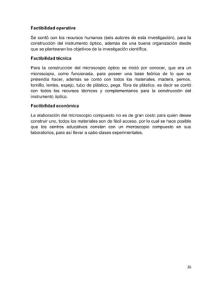 26
Factibilidad operativa
Se contó con los recursos humanos (seis autores de esta investigación), para la
construcción del instrumento óptico, además de una buena organización desde
que se plantearan los objetivos de la investigación científica.
Factibilidad técnica
Para la construcción del microscopio óptico se inició por conocer, que era un
microscopio, como funcionada, para poseer una base teórica de lo que se
pretendía hacer, además se contó con todos los materiales, madera, pernos,
tornillo, lentes, espejo, tubo de plástico, pega, fibra de plástico, es decir se contó
con todos los recursos técnicos y complementarios para la construcción del
instrumento óptico.
Factibilidad económica
La elaboración del microscopio compuesto no es de gran costo para quien desee
construir uno, todos los materiales son de fácil acceso, por lo cual se hace posible
que los centros educativos consten con un microscopio compuesto en sus
laboratorios, para así llevar a cabo clases experimentales.
 