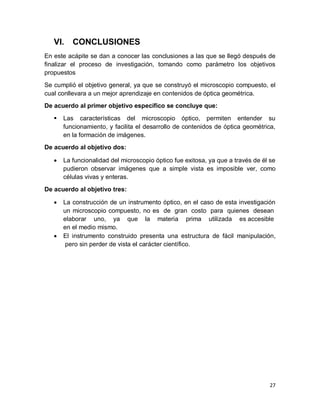 27
VI. CONCLUSIONES
En este acápite se dan a conocer las conclusiones a las que se llegó después de
finalizar el proceso de investigación, tomando como parámetro los objetivos
propuestos
Se cumplió el objetivo general, ya que se construyó el microscopio compuesto, el
cual conllevara a un mejor aprendizaje en contenidos de óptica geométrica.
De acuerdo al primer objetivo específico se concluye que:
 Las características del microscopio óptico, permiten entender su
funcionamiento, y facilita el desarrollo de contenidos de óptica geométrica,
en la formación de imágenes.
De acuerdo al objetivo dos:
 La funcionalidad del microscopio óptico fue exitosa, ya que a través de él se
pudieron observar imágenes que a simple vista es imposible ver, como
células vivas y enteras.
De acuerdo al objetivo tres:
 La construcción de un instrumento óptico, en el caso de esta investigación
un microscopio compuesto, no es de gran costo para quienes desean
elaborar uno, ya que la materia prima utilizada es accesible
en el medio mismo.
 El instrumento construido presenta una estructura de fácil manipulación,
pero sin perder de vista el carácter científico.
 