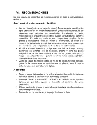 28
VII. RECOMENDACIONES
En este acápite se presentan las recomendaciones en base a la investigación
realizada.
Para construir un instrumento científico
 Lea los planos (o dibuje un juego de planos). Preste especial atención a los
tipos y tamaños de los materiales requeridos y modifique los planos, de ser
necesario, para satisfacer sus necesidades. Por ejemplo, si ciertos
materiales no se encuentran disponibles, pueden ser substituirlos por otros
materiales. Aún más importante es una comprensión completa de los
planos o instrucciones antes de iniciar la construcción. Es difícil, y a
menudo no satisfactorio, corregir los errores cometidos en la construcción
que resultan de una comprensión inadecuada de las instrucciones.
 Al utilizar madera seleccione un tipo que sea fácil de trabajar; mida y
demarque los tamaños que se necesiten. Diseñe y corte las piezas
asegurándose de que sean exactos y use una lija gruesa para lijarlo; y
luego con una lija más fina se pule la superficie de las piezas, dejándolas
completamente listas para pintar.
 Junte las piezas de madera lijados por medio de clavos, tornillos, pernos o
goma de la manera que se especifica en los planos, hasta formar la
estructura deseada de instrumento óptico.
A docentes
 Tener presente la importancia de aplicar experimentos en la disciplina de
física que permita la creación de un aprendizaje duradero.
 Investigar sobre la construcción, aplicación e importancia de aparatos
ópticos, ya que éstos ayudan al desarrollo del contenido de óptica
geométrica.
 Utilizar medios del entorno o materiales manipulativos para la creación de
actividad experimentales.
 Desarrollar en los estudiantes el lenguaje técnico de la física
 