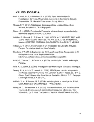 29
VIII. BIBLIOGRAFÍA
Acal, J., chab, G. S., & Guerrero, S. M. (2012). Tipos de Investigación.
Investigacion de Tesis , Universidad Autónoma de Campeche, Escuela
Preparatoria, DR. Nazario VÍctor Motejo Godoy, Mexico.
Alvarez, P. V. (2012). Prácticas de óptica geométrica y radiométrica. (S. d.
Alicante, Ed.) Mexico, DF: E.Espagrafic.
Gisper, C. N. (2010). Enciclopedia Progresiva e interactiva de apoyo al estudio.
Barcelona- España: GRUPO OCEANO. .
Halliday, D., Renisck, R., & Krane, K. (1999). FISICA Vol. 2 VERSIÓN AMPLIADA
Cuarta edición (Cuarta edición ed., Vol. Vol. 2). (F. A. Uz, Trad.) Mexico,
Mexico: COMPAÑÍA EDITORIAL CONTINENTAL, S. A DE C. V. MÉXICO.
Hidalgo, A. V. (2012). Construccion de un microscopio de luz digital. Proyecto
Escolar, Facultad de Medicina, San Salvador.
Mendoza, J. W. (11 de Septiembre de 2010). profesorenlinea. Recuperado el 29
de Septiembre de 2014, de profesorenlinea:
http://www.profesorenlinea.cl/mediosocial/Microscopio.htm
Naab, O., Torroba, C., & Caramuti, V. (2007). Microscopía. Catedra de Biologia,
Panamá.
Ruiz, A., & Jazmin, B. (2011). Investigacion del Microscopio. Managua, Nicaragua.
Serway, R. A., & John W. Jewett, J. ( 2009 ). FÍSICA para ciencias e ingeniería
con Física Moderna Volumen 2 (Vol. Volumen 2). (M. F. Rosas, Ed., & V. C.
Olguín, Trad.) Mexico, Col. Cruz Manca, Santa Fe , México, D.F. : Cengage
Learning Editores, S.A. de C.V., .
Valdivia, V. M., & Blandón, M. E. (2014). Metodologia de la investigación. Estelí,
Estelí, Nicaragua: UNAN/Managua - FAREM/ Estelí.
Young, H. D., & Freedman, R. A. (2009). Física universitaria, con física moderna
volumen 2. Decimosegunda edición (Decimosegunda edición ed., Vol.
Volumen II). (J. E. Brito, Trad.) México, México: PEARSON EDUCACIÓN.
 