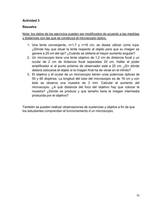 31
Actividad 3
Resuelva
Nota: los datos de los ejercicios pueden ser modificados de acuerdo a las medidas
y distancias con las que se construya el microscopio óptico.
1. Una lente convergente, n=1,7 y r=16 cm, se desea utilizar como lupa.
¿Dónde hay que situar la lente respecto al objeto para que su imagen se
genere a 25 cm del ojo? ¿Cuándo se obtiene el mayor aumento angular?
2. Un microscopio tiene una lente objetivo de 1,2 cm de distancia focal y un
ocular de 2 cm de distancia focal separadas 20 cm. Hallar el poder
amplificador si el punto próximo de observador está a 25 cm. ¿En dónde
deberá colocarse el objeto si la imagen final ha de verse en el infinito?
3. El objetivo y el ocular de un microscopio tienen unas potencias ópticas de
50 y 60 dioptrías. La longitud del tubo del microscopio es de 18 cm y con
éste se observa una muestra de 3 mm. Calcular el aumento del
microscopio. ¿A qué distancia del foco del objetivo hay que colocar la
muestra? ¿Dónde se produce y que tamaño tiene la imagen intermedia
producida por el objetivo?
También se pueden realizar observaciones de sustancias y objetos a fin de que
los estudiantes comprendan el funcionamiento d un microscopio.
 