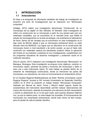 1
I. INTRODUCCIÓN
1.1 Antecedentes
En base a la búsqueda de información alrededor del trabajo de investigación se
encontró una serie de investigaciones que se relacionan con “Microscopio
compuesto”
(Hidalgo, 2012) realizó una investigación denominada “Construcción de un
microscopio de luz digital” en San Salvador, El Salvador. Esta investigación se
refirió a la construcción de un microscopio a partir de una cámara web cam con
materiales reciclables, que se encuentran en el mercado local, que facilite el
estudio de microorganismos en el área de biología y de enseñanza en laboratorios
de física. Dentro de las ventajas que se encontraron en esta investigación es el
bajo costo de $40.00, debido a que un microscopio profesional tienen un costo
elevado entre los $2000.00. Los logros que se obtuvieron en la construcción del
microscopio fueron a nivel estudiantil y de centro escolar, ya que al haber sido
construirlo con materiales caseros los estudiantes pudieron utilizar la aplicación
del invento en sus estudios y prácticas en sus investigaciones, cumpliéndose con
los programas educativos de docencia investigación y protección social en la
institución educativa.
(Ruiz & Jazmin, 2011) realizaron una investigación denominada “Microscopio” en
Managua, Nicaragua. Esta investigación se propuso como objetivos, construir un
microscopio casero, aprender las partes y funciones del microscopio y darle un
buen uso a este instrumento óptico. En este trabajo se planteó dentro de un
ambiente de metodologías constructivas, donde se mencionan las partes del
microscopio y su importancia, así como su funcionamiento en el laboratorio clínico.
En la Facultad Regional Multidisciplinaria de Estelí “Recinto Universitario Leonel
Rugama Rugama” durante la XIII Jornada Universitaria de Desarrollo Científico
(JUDC) en el 2010 se presentó un trabajo titulado “Microscopio Compuesto”
realizado por Manuel de Jesús Torres y Maryini Isabel Laguna, donde las
características del instrumento desarrollado permitió realizar observaciones del
cuerpo del microcosmo, además de presentar una estructura de fácil manipulación
y siendo su elaboración de un no tan gran costo, para quienes desearan elaborar
uno, ya que la materia prima en este trabajo fue accesible. El funcionamiento del
microscopio fue comprobado exitosamente, siendo este mismo de fácil manejo,
pero sin perder de vista el carácter científico.
 