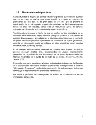 2
1.2 Planteamiento del problema
En la actualidad la mayoría de centros educativos públicos o privados no cuentan
con los recursos necesarios para poder adquirir o comprar un microscopio
profesional, ya que éste es de gran costo, es por ello que se propone la
construcción de un microscopio, a partir de materiales de fácil acceso que no
tienen un costo tan elevado, siendo este un instrumento óptico de cómoda
manipulación, sin desviar su funcionalidad y aspectos científicos.
También cabe mencionar el hecho de que en muchos centros educativos no se
disponen de un laboratorio propio de física, biología o química, lo cual delimita el
proceso de enseñanza – aprendizaje en la educación secundaria, por el hecho de
no poder dar una explicación experimental de contenidos de óptica geométrica,
además un microscopio puede ser utilizado en otras disciplinas como: ciencias
físico naturales, química y biología.
El microscopio ha extendido la visión del ser humano hasta el punto en que se
pueden observar detalles antes desconocidos de objetos increíblemente
pequeños. La capacidad de este instrumento se ha venido incrementando con
técnicas mejoradas en el pulido de precisión de las lentes. (Serway & John W.
Jewett, 2009 )
Es por ello que como estudiantes y futuros profesionales de la carrera de Ciencias
de la Educación se ha decidido incidir en el proceso de investigación en el tema de
“Microscopio Compuesto”, mediante la construcción de un instrumento óptico que
contribuya al mejoramiento del aprendizaje y enseñanza.
Por tanto el problema de investigación se enfoca en la construcción de un
microscopio compuesto.
 