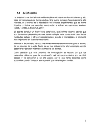 3
1.3 Justificación
La enseñanza de la Física se debe despertar el interés de los estudiantes y ello
pasa por replantearla de forma práctica. Una buena forma de hacerla cercana a la
realidad, es a través de la realización de sencillos experimentos que de forma
divertida y lúdica que permitan comprender y aplicar los conceptos teóricos.
(Naab, Torroba, & Caramuti, 2007)
Se decidió construir un microscopio compuesto, que permite observar objetos que
son demasiado pequeños para ser vistos a simple vista, como es el caso de las
moléculas, células y otros microorganismos; siendo el microscopio el elemento
más importante en cualquier laboratorio.
Además el microscopio ha sido una de las herramientas esenciales para el estudio
de las ciencias de la vida. Tanto es así que actualmente, el microscopio permite
observar el "corazón" mismo de la materia: los átomos.
Cabe destacar que este proyecto de investigación es factible, ya que los
materiales utilizados para la construcción del microscopio óptico son de fácil
acceso y no concurren a un alto precio, por lo cual tanto docentes como
educandos podrán construir este aparato, que sería de gran utilidad.
 