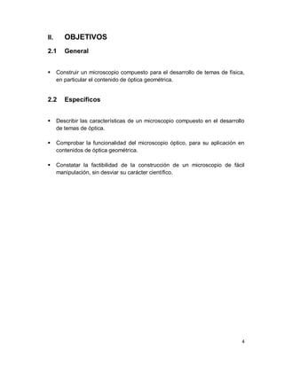 4
II. OBJETIVOS
2.1 General
 Construir un microscopio compuesto para el desarrollo de temas de física,
en particular el contenido de óptica geométrica.
2.2 Específicos
 Describir las características de un microscopio compuesto en el desarrollo
de temas de óptica.
 Comprobar la funcionalidad del microscopio óptico, para su aplicación en
contenidos de óptica geométrica.
 Constatar la factibilidad de la construcción de un microscopio de fácil
manipulación, sin desviar su carácter científico.
 