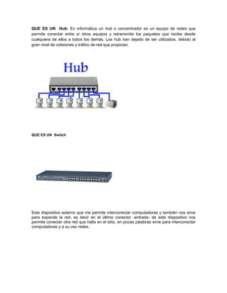 QUE ES UN Hub: En informática un hub o concentrador es un equipo de redes que
permite conectar entre sí otros equipos y retransmite los paquetes que recibe desde
cualquiera de ellos a todos los demás. Los hub han dejado de ser utilizados, debido al
gran nivel de colisiones y tráfico de red que propician.
QUE ES UN Switch
Este dispositivo externo que me permite interconectar computadoras y también nos sirve
para expande la red, es decir en el último conector -entrada- de este dispositivo nos
permite conectar otra red que halla en el sitio, en pocas palabras sirve para interconectar
computadoras y a su vez redes.