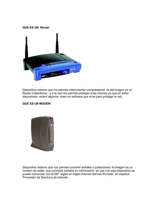 QUE ES UN Reuter
Dispositivo externo que me permite interconectar computadoras -la del imagen es un
Reuter inalambrico - y a la vez nos permite proteger a las mismas ya que en estos
dispositivos -aclaro algunos- traen un software que sirve para proteger la red.
QUE ES UN MODEN:
Dispositivo externo que nos permite convertir señales o pulsaciones -la imagen es un
modem de cable, que convierte señales en información- ya que con este dispositivo se
puede comunicar con el ISP -siglas en ingles Internet Service Provider, en español
Proveedor de Servicios de Internet-