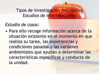 Tipos de investigación descriptivaEstudios tipo encuestaSe llevan a cabo cuando se desea encontrar la solución de los problemas que surgen en organizaciones educacionales, gubernamentales, industriales o políticas. Se efectúan minuciosas descripciones de los fenómenos a estudiar, a fin de justificar las disposiciones y prácticas vigentes o elaborar planes más inteligentes que permitan mejorarlas. 