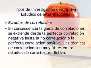 Tipos de investigación descriptivaEstudios de interrelacionesEstudios de correlación:Se utilizan para determinar la medida en que dos variables se correlacionan entre sí, es decir el grado en que las variaciones que sufre un factor se corresponden con las que experimenta el otro.