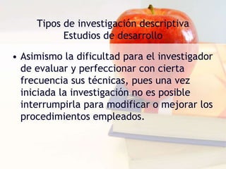 Tipos de investigación descriptivaEstudios de desarrolloAbarca estudios de crecimiento y de tendencia. Los estudios de crecimiento se refieren a la identificación de los diversos factores interrelacionados que influyen sobre el crecimiento en sus diferentes etapas, saber en qué momento se tornan observables los diversos aspectos y cuándo surgen, permanecen estacionarios, alcanzan su desarrollo óptimo y, finalmente, decaen. 
