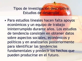 Tipos de investigación descriptivaEstudios de desarrolloPara el estudio del desarrollo humano se usan dos métodos: las técnicas lineales y las de corte transversal. En ambos tipos de investigación, se deben efectuar una serie de observaciones sistemáticas. 