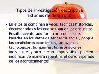 Tipos de investigación descriptivaEstudios de desarrolloEl objetivo de las técnicas lineales es medir el grado de crecimiento de determinados niños en diferentes edades, por ejemplo; y en los de corte transversal no se medirían los mismos niños a intervalos regulares, sino se efectuaría un registro de medidas de diferentes niños pertenecientes a distintos grupos de edad. 