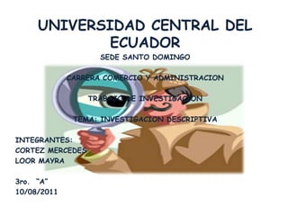 UNIVERSIDAD CENTRAL DEL
ECUADOR
SEDE SANTO DOMINGO
CARRERA COMERCIO Y ADMINISTRACION
TRABAJO DE INVESTIGACION
TEMA: INVESTIGACION DESCRIPTIVA
INTEGRANTES:
CORTEZ MERCEDES
LOOR MAYRA
3ro. “A”
10/08/2011
 