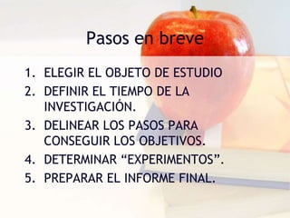 Pasos en breve
1. ELEGIR EL OBJETO DE ESTUDIO
2. DEFINIR EL TIEMPO DE LA
INVESTIGACIÓN.
3. DELINEAR LOS PASOS PARA
CONSEGUIR LOS OBJETIVOS.
4. DETERMINAR “EXPERIMENTOS”.
5. PREPARAR EL INFORME FINAL.
 