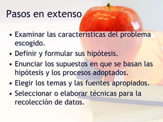 Pasos en extenso
• Examinar las características del problema
escogido.
• Definir y formular sus hipótesis.
• Enunciar los supuestos en que se basan las
hipótesis y los procesos adoptados.
• Elegir los temas y las fuentes apropiados.
• Seleccionar o elaborar técnicas para la
recolección de datos.
 