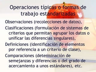 Operaciones típicas o formas de
trabajo estandarizadas
Observaciones (recolecciones de datos),
Clasificaciones (formulación de sistemas de
criterios que permitan agrupar los datos o
unificar las diferencias singulares),
Definiciones (identificación de elementos
por referencia a un criterio de clase),
Comparaciones (determinación de
semejanzas y diferencias o del grado de
acercamiento a unos estándares), etc.
 