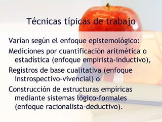 Técnicas típicas de trabajo
Varían según el enfoque epistemológico:
Mediciones por cuantificación aritmética o
estadística (enfoque empirista-inductivo),
Registros de base cualitativa (enfoque
instrospectivo-vivencial) o
Construcción de estructuras empíricas
mediante sistemas lógico-formales
(enfoque racionalista-deductivo).
 