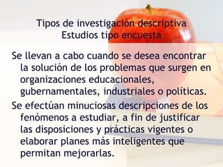 Tipos de investigación descriptiva
Estudios tipo encuesta
Se llevan a cabo cuando se desea encontrar
la solución de los problemas que surgen en
organizaciones educacionales,
gubernamentales, industriales o políticas.
Se efectúan minuciosas descripciones de los
fenómenos a estudiar, a fin de justificar
las disposiciones y prácticas vigentes o
elaborar planes más inteligentes que
permitan mejorarlas.
 