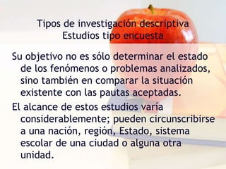Tipos de investigación descriptiva
Estudios tipo encuesta
Su objetivo no es sólo determinar el estado
de los fenómenos o problemas analizados,
sino también en comparar la situación
existente con las pautas aceptadas.
El alcance de estos estudios varía
considerablemente; pueden circunscribirse
a una nación, región, Estado, sistema
escolar de una ciudad o alguna otra
unidad.
 