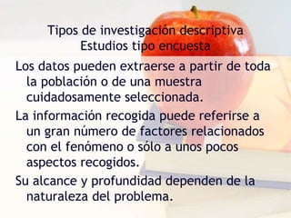 Tipos de investigación descriptiva
Estudios tipo encuesta
Los datos pueden extraerse a partir de toda
la población o de una muestra
cuidadosamente seleccionada.
La información recogida puede referirse a
un gran número de factores relacionados
con el fenómeno o sólo a unos pocos
aspectos recogidos.
Su alcance y profundidad dependen de la
naturaleza del problema.
 