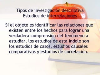 Tipos de investigación descriptiva
Estudios de interrelaciones
Si el objeto es identificar las relaciones que
existen entre los hechos para lograr una
verdadera comprensión del fenómeno a
estudiar, los estudios de esta índole son
los estudios de casos, estudios causales
comparativos y estudios de correlación.
 