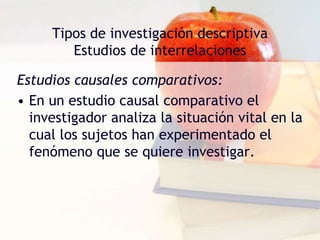 Tipos de investigación descriptiva
Estudios de interrelaciones
Estudios causales comparativos:
• En un estudio causal comparativo el
investigador analiza la situación vital en la
cual los sujetos han experimentado el
fenómeno que se quiere investigar.
 