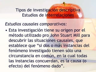 Tipos de investigación descriptiva
Estudios de interrelaciones
Estudios causales comparativos:
• Esta investigación tiene su origen por el
método utilizado pro John Stuart Mill para
descubrir las situaciones causales, que
establece que “si dos o más instancias del
fenómeno investigado tienen sólo una
circunstancia en común, en la cual todas
las instancias concuerdan, es la causa (o
efecto) del fenómeno dado”.
 