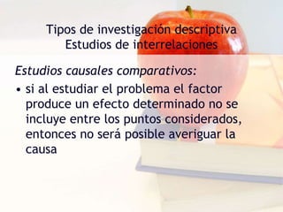 Tipos de investigación descriptiva
Estudios de interrelaciones
Estudios causales comparativos:
• si al estudiar el problema el factor
produce un efecto determinado no se
incluye entre los puntos considerados,
entonces no será posible averiguar la
causa
 