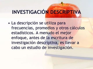 INVESTIGACIÓN DESCRIPTIVA
• La descripción se utiliza para
frecuencias, promedios y otros cálculos
estadísticos. A menudo el mejor
enfoque, antes de la escritura de
investigación descriptiva, es llevar a
cabo un estudio de investigación.
 