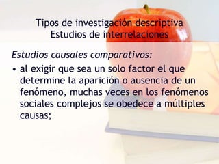 Tipos de investigación descriptiva
Estudios de interrelaciones
Estudios causales comparativos:
• al exigir que sea un solo factor el que
determine la aparición o ausencia de un
fenómeno, muchas veces en los fenómenos
sociales complejos se obedece a múltiples
causas;
 