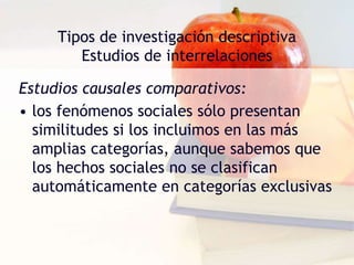 Tipos de investigación descriptiva
Estudios de interrelaciones
Estudios causales comparativos:
• los fenómenos sociales sólo presentan
similitudes si los incluimos en las más
amplias categorías, aunque sabemos que
los hechos sociales no se clasifican
automáticamente en categorías exclusivas
 
