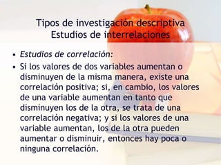 Tipos de investigación descriptiva
Estudios de interrelaciones
• Estudios de correlación:
• Si los valores de dos variables aumentan o
disminuyen de la misma manera, existe una
correlación positiva; si, en cambio, los valores
de una variable aumentan en tanto que
disminuyen los de la otra, se trata de una
correlación negativa; y si los valores de una
variable aumentan, los de la otra pueden
aumentar o disminuir, entonces hay poca o
ninguna correlación.
 