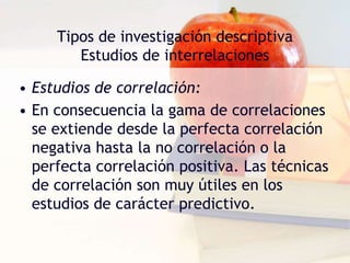 Tipos de investigación descriptiva
Estudios de interrelaciones
• Estudios de correlación:
• En consecuencia la gama de correlaciones
se extiende desde la perfecta correlación
negativa hasta la no correlación o la
perfecta correlación positiva. Las técnicas
de correlación son muy útiles en los
estudios de carácter predictivo.
 