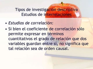 Tipos de investigación descriptiva
Estudios de interrelaciones
• Estudios de correlación:
• Si bien el coeficiente de correlación sólo
permite expresar en términos
cuantitativos el grado de relación que dos
variables guardan entre sí, no significa que
tal relación sea de orden causal.
 