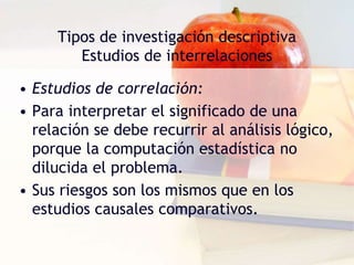 Tipos de investigación descriptiva
Estudios de interrelaciones
• Estudios de correlación:
• Para interpretar el significado de una
relación se debe recurrir al análisis lógico,
porque la computación estadística no
dilucida el problema.
• Sus riesgos son los mismos que en los
estudios causales comparativos.
 