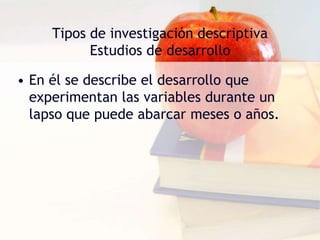 Tipos de investigación descriptiva
Estudios de desarrollo
• En él se describe el desarrollo que
experimentan las variables durante un
lapso que puede abarcar meses o años.
 