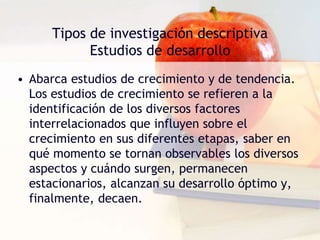 Tipos de investigación descriptiva
Estudios de desarrollo
• Abarca estudios de crecimiento y de tendencia.
Los estudios de crecimiento se refieren a la
identificación de los diversos factores
interrelacionados que influyen sobre el
crecimiento en sus diferentes etapas, saber en
qué momento se tornan observables los diversos
aspectos y cuándo surgen, permanecen
estacionarios, alcanzan su desarrollo óptimo y,
finalmente, decaen.
 
