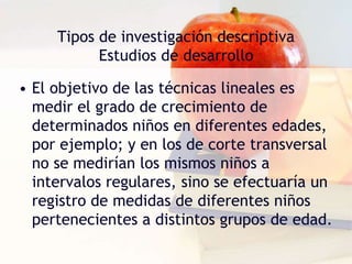 Tipos de investigación descriptiva
Estudios de desarrollo
• El objetivo de las técnicas lineales es
medir el grado de crecimiento de
determinados niños en diferentes edades,
por ejemplo; y en los de corte transversal
no se medirían los mismos niños a
intervalos regulares, sino se efectuaría un
registro de medidas de diferentes niños
pertenecientes a distintos grupos de edad.
 