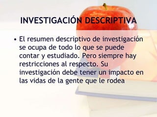 INVESTIGACIÓN DESCRIPTIVA
• El resumen descriptivo de investigación
se ocupa de todo lo que se puede
contar y estudiado. Pero siempre hay
restricciones al respecto. Su
investigación debe tener un impacto en
las vidas de la gente que le rodea
 