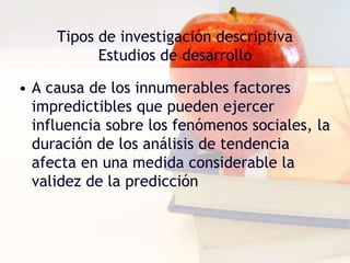 Tipos de investigación descriptiva
Estudios de desarrollo
• A causa de los innumerables factores
impredictibles que pueden ejercer
influencia sobre los fenómenos sociales, la
duración de los análisis de tendencia
afecta en una medida considerable la
validez de la predicción
 