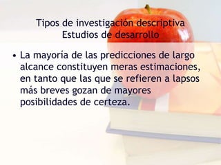 Tipos de investigación descriptiva
Estudios de desarrollo
• La mayoría de las predicciones de largo
alcance constituyen meras estimaciones,
en tanto que las que se refieren a lapsos
más breves gozan de mayores
posibilidades de certeza.
 