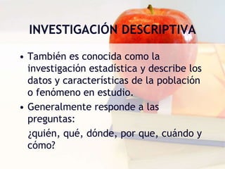 INVESTIGACIÓN DESCRIPTIVA
• También es conocida como la
investigación estadística y describe los
datos y características de la población
o fenómeno en estudio.
• Generalmente responde a las
preguntas:
¿quién, qué, dónde, por que, cuándo y
cómo?
 