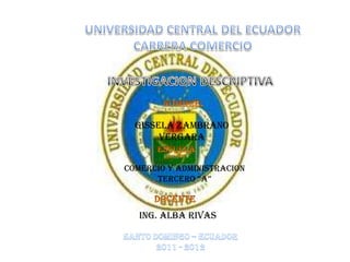 UNIVERSIDAD CENTRAL DEL ECUADOR CARRERA COMERCIO  INVESTIGACION DESCRIPTIVA NOMBRE: GISSELA ZAMBRANO VERGARA ESCUELA COMERCIO Y ADMINISTRACION  TERCERO “A” DOCENTE ING. ALBA RIVAS SANTO DOMINGO – ECUADOR 2011 - 2012 