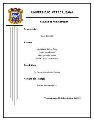 UNIVERSIDAD VERACRUZANA


                  Facultad de Administración


Experiencia:


                   Base de datos


Alumno:


               Lara López Karime Arely
                 López Lara Rafael
                Madrigal Sosa Mariel
            Zarate Osorio Erik Eduardo


Catedrático:


          Dr. Carlos Arturo Torres Gastelú


Nombre del Trabajo:


               Trabajo de Investigación




                       Veracruz, ver a 14 de Septiembre de 2009
 