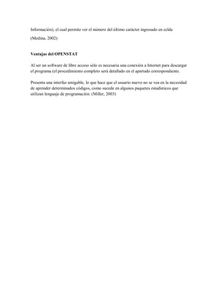 Información), el cual permite ver el número del último carácter ingresado en celda

(Medina, 2002)


Ventajas del OPENSTAT

Al ser un software de libre acceso sólo es necesaria una conexión a Internet para descargar
el programa (el procedimiento completo será detallado en el apartado correspondiente.

Presenta una interfaz amigable, lo que hace que el usuario nuevo no se vea en la necesidad
de aprender determinados códigos, como sucede en algunos paquetes estadísticos que
utilizan lenguaje de programación. (Miller, 2003)
 